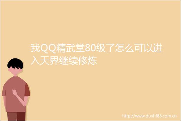 我QQ精武堂80级了怎么可以进入天界继续修炼