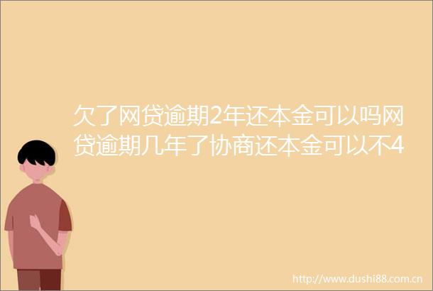 欠了网贷逾期2年还本金可以吗网贷逾期几年了协商还本金可以不4月推荐