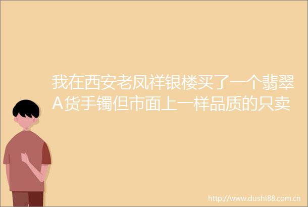 我在西安老凤祥银楼买了一个翡翠A货手镯但市面上一样品质的只卖一