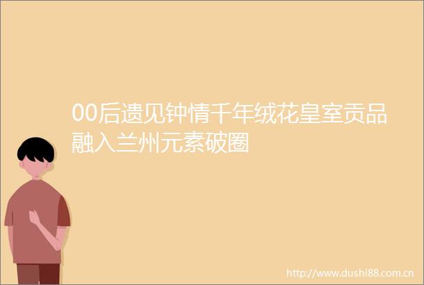 00后遗见钟情千年绒花皇室贡品融入兰州元素破圈