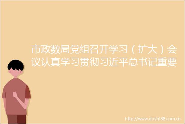 市政数局党组召开学习（扩大）会议认真学习贯彻总书记重要讲话精神