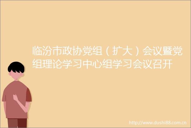 临汾市政协党组（扩大）会议暨党组理论学习中心组学习会议召开