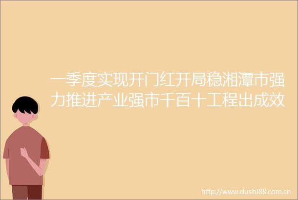 一季度实现开门红开局稳湘潭市强力推进产业强市千百十工程出成效