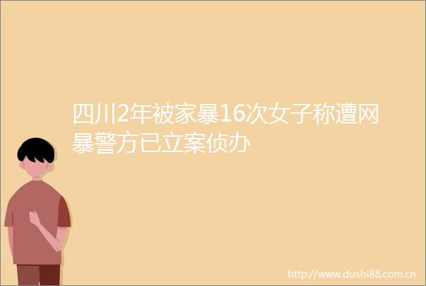 四川2年被家暴16次女子称遭网暴警方已侦办