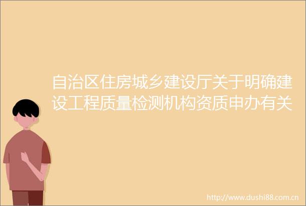 自治区住房城乡建设厅关于明确建设工程质量检测机构资质申办有关事项的通知