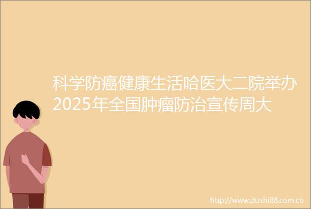 科学防癌健康生活哈医大二院举办2025年全国肿瘤防治宣传周大型义诊活动