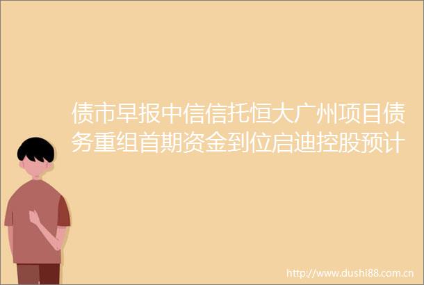 债市早报中信信托恒大广州项目债务重组首期资金到位启迪控股预计无法按期支付两笔美元债分期本息