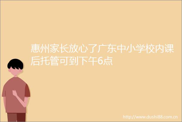 惠州家长放心了广东中小学校内课后托管可到下午6点