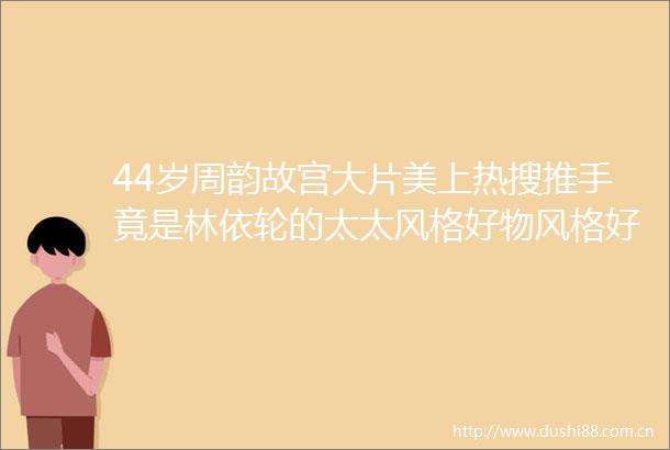 44岁周韵故宫大片美上热搜推手竟是林依轮的太太风格好物风格好物