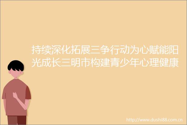 持续深化拓展三争行动为心赋能阳光成长三明市构建青少年心理健康港湾
