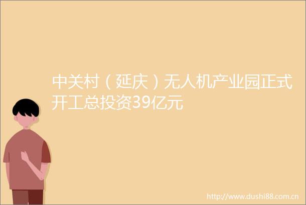 中关村（延庆）无人机产业园正式开工总投资39亿元
