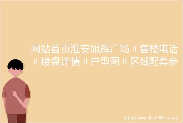 网站首页淮安旭辉广场〢售楼电话〢楼盘详情〢户型图〢区域配套参考价