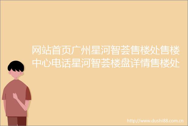 网站首页广州星河智荟售楼处售楼中心电话星河智荟楼盘详情售楼处欢迎您
