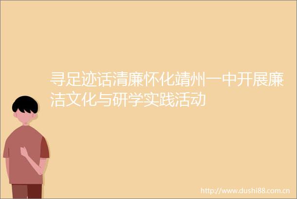 寻足迹话清廉怀化靖州一中开展廉洁文化与研学实践活动
