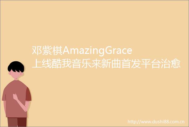 邓紫棋AmazingGrace上线酷我音乐来新曲首发平台治愈心灵
