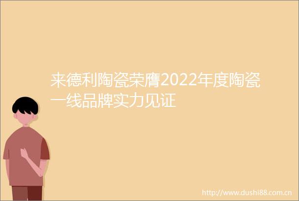 来德利陶瓷荣膺2022年度陶瓷一线品牌实力见证