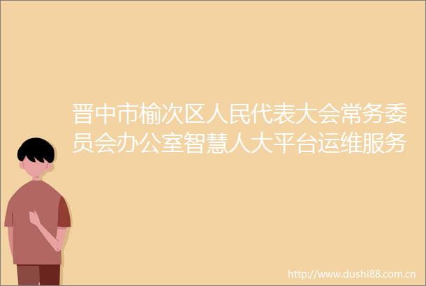 晋中市榆次区代表大会常务委员会办公室智慧人大平台运维服务项目竞争性磋商