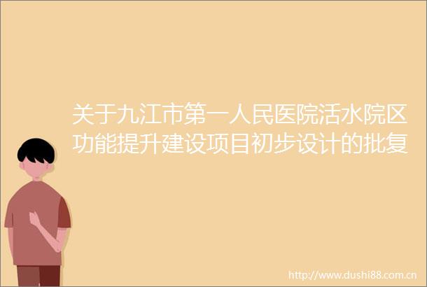 关于九江市第一医院活水院区功能提升建设项目初步设计的批复