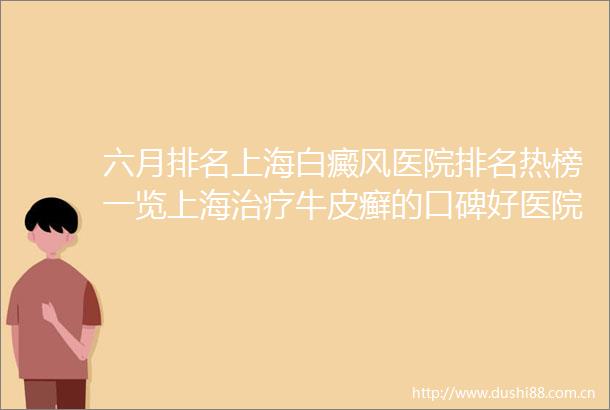 六月排名上海白癜风医院排名热榜一览上海治疗牛皮癣的口碑好医院