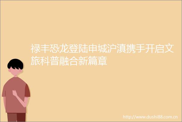 禄丰恐龙登陆申城沪滇携手开启文旅科普融合新篇章