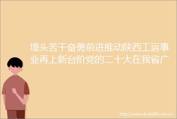 埋头苦干奋勇前进推动陕西工运事业再上新台阶党的二十大在我省广大工会和职工中引起热烈反响