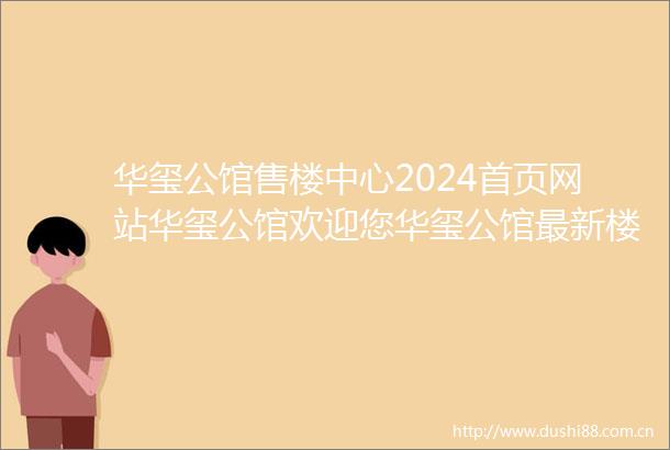 华玺公馆售楼中心2024首页网站华玺公馆欢迎您华玺公馆最新楼盘详情营销中心备案价24小时400服务热线电话
