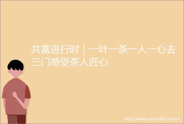 共富进行时｜一叶一茶一人一心去三门感受茶人匠心