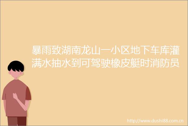 暴雨致湖南龙山一小区地下车库灌满水抽水到可驾驶橡皮艇时消防员们对车辆各个区域逐一排查