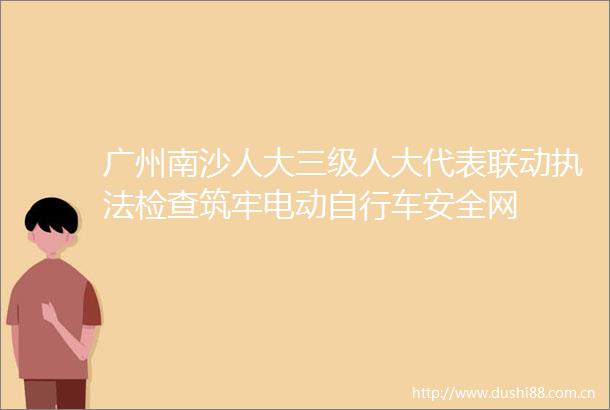 广州南沙人大三级人大代表联动检查筑牢电动自行车安全网