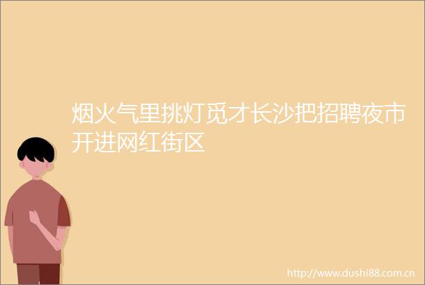 烟火气里挑灯觅才长沙把招聘夜市开进网红街区