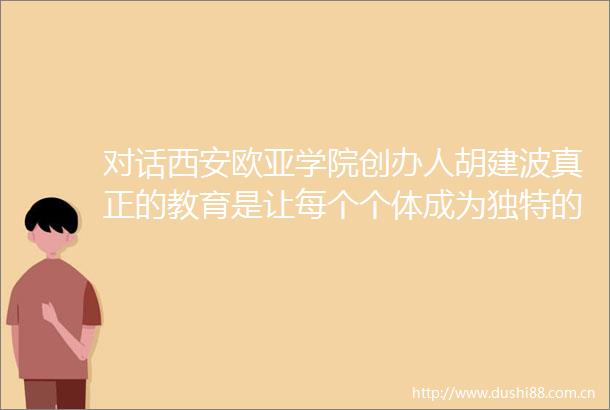 对话西安欧亚学院创办人胡建波真正的教育是让每个个体成为独特的创造者