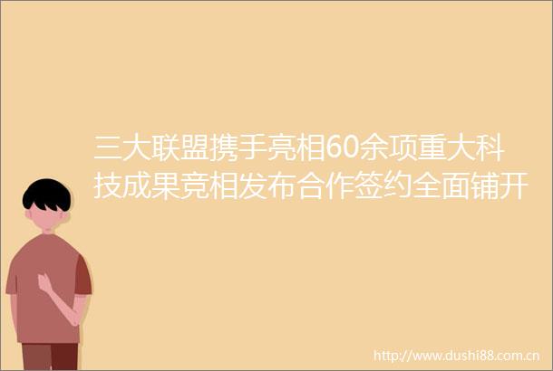 三大联盟携手亮相60余项重大科技成果竞相发布合作签约全面铺开