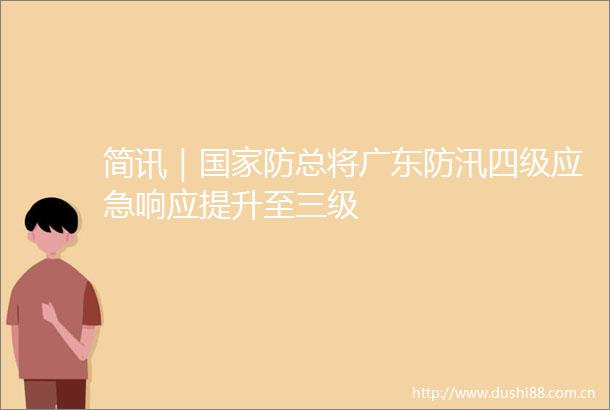 简讯｜防总将广东防汛四级应急响应提升至三级