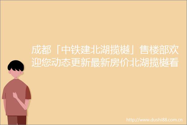 成都「中铁建北湖揽樾」售楼部欢迎您动态更新最新房价北湖揽樾看房预约