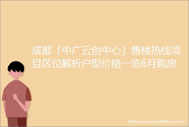 成都「中广云创中心」售楼热线项目区位解析户型价格一览6月购房优惠及最新动态