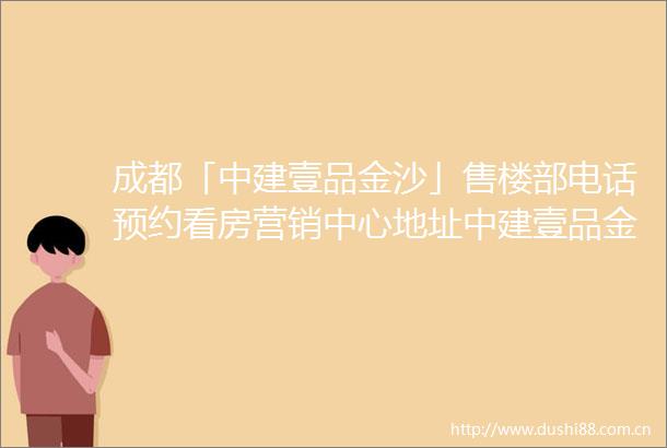 成都「中建壹品金沙」售楼部电话预约看房营销中心地址中建壹品金沙周边详情规划