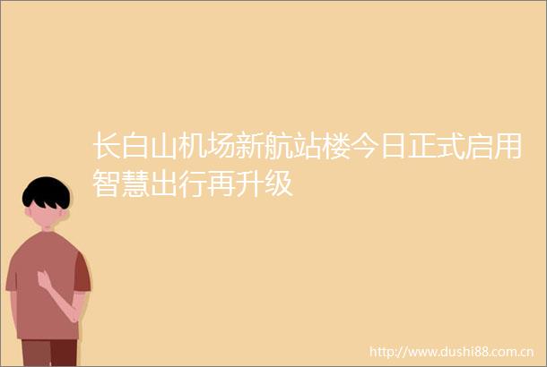 长白山机场新航站楼今日正式启用智慧出行再升级