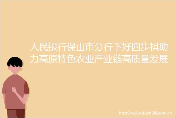 银行保山市分行下好四步棋助力高原特色农业产业链高质量发展