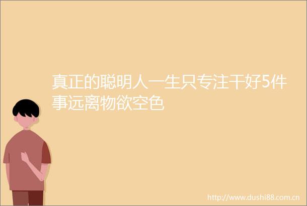 真正的聪明人一生只专注干好5件事远离物欲空色