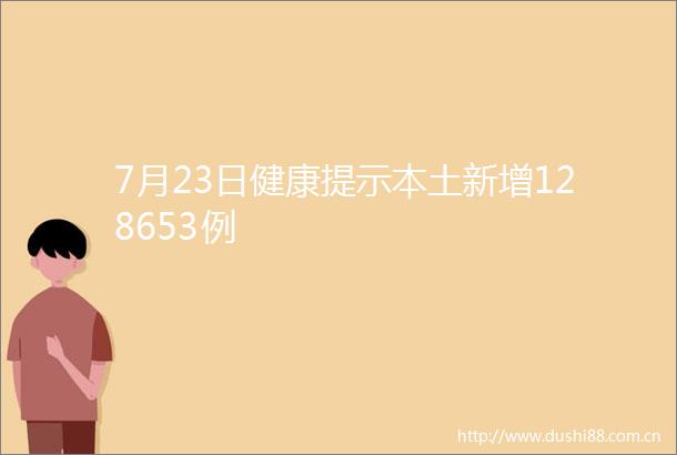 7月23日健康提示本土新增128653例