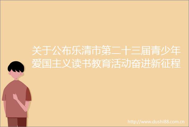 关于公布乐清市第二十三届青少年爱国主义读书教育活动奋进新征程做好接班人征文比赛结果的通知