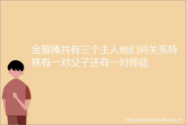 金箍棒共有三个主人他们间关系特殊有一对父子还有一对师徒