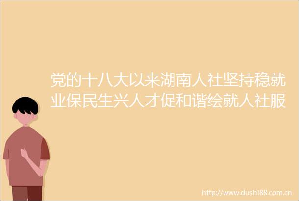 党的十八大以来湖南人社坚持稳就业保民生兴人才促和谐绘就人社服务为新图景