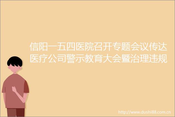 信阳一五四医院召开专题会议传达医疗公司警示教育大会暨治理吃喝专项推进会精神