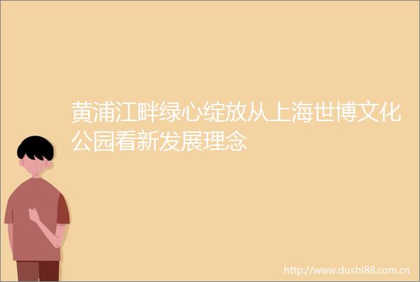 黄浦江畔绿心绽放从上海世博文化公园看新发展理念