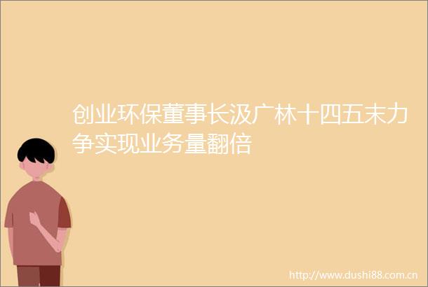 创业环保董事长汲广林十四五末力争实现业务量翻倍