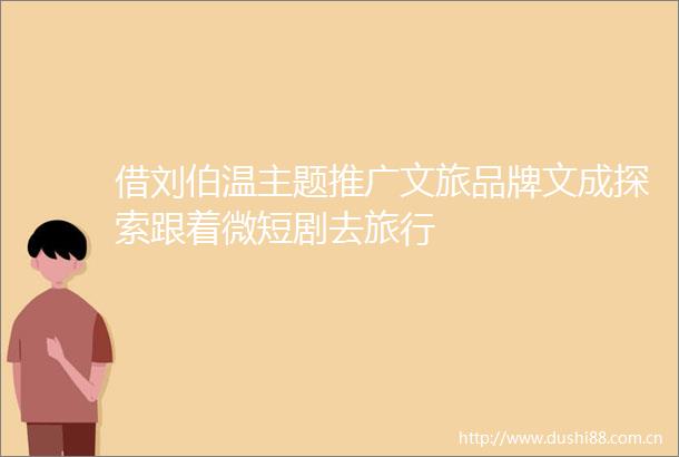 借刘伯温主题推广文旅品牌文成探索跟着微短剧去旅行