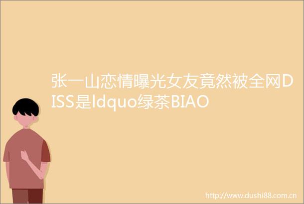 张一山恋情女友竟然被全网DISS是ldquo绿茶BIAOrdquo不光整容谎称混血而且还跟男艺人玩暧昧