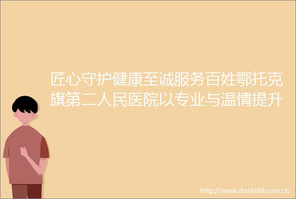 匠心守护健康至诚服务百姓鄂托克旗第二医院以专业与温情提升患者就医体验