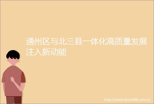 通州区与北三县一体化高质量发展注入新动能